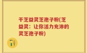 干芝益灵芝孢子粉(芝益灵：让你活力充沛的灵芝孢子粉)