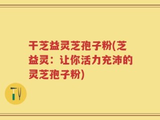 干芝益灵芝孢子粉(芝益灵：让你活力充沛的灵芝孢子粉)