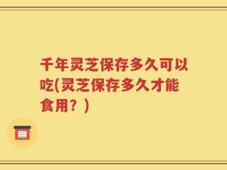 千年灵芝保存多久可以吃(灵芝保存多久才能食用？)