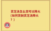灵芝汤怎么煲可以降火(如何煲制灵芝汤降火？)