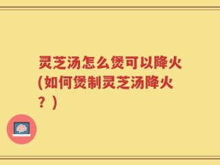 灵芝汤怎么煲可以降火(如何煲制灵芝汤降火？)