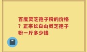 百度灵芝孢子粉的价格？正宗长白山灵芝孢子粉一斤多少钱