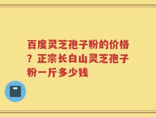 百度灵芝孢子粉的价格？正宗长白山灵芝孢子粉一斤多少钱