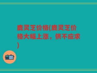 鹿灵芝价格(鹿灵芝价格大幅上涨，供不应求)
