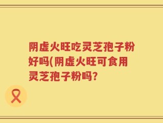 阴虚火旺吃灵芝孢子粉好吗(阴虚火旺可食用灵芝孢子粉吗？