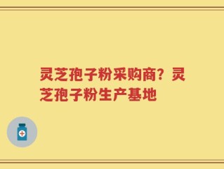 灵芝孢子粉采购商？灵芝孢子粉生产基地