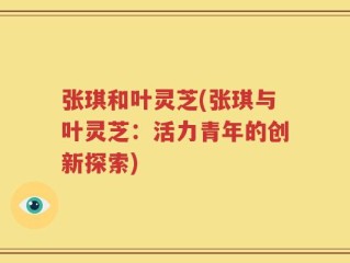 张琪和叶灵芝(张琪与叶灵芝：活力青年的创新探索)