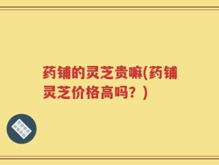 药铺的灵芝贵嘛(药铺灵芝价格高吗？)