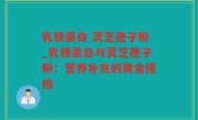 乳铁蛋白 灵芝孢子粉_乳铁蛋白与灵芝孢子粉：营养补充的黄金搭档