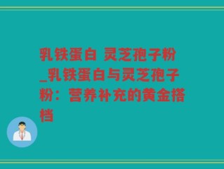 乳铁蛋白 灵芝孢子粉_乳铁蛋白与灵芝孢子粉：营养补充的黄金搭档