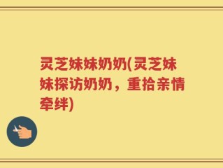 灵芝妹妹奶奶(灵芝妹妹探访奶奶，重拾亲情牵绊)