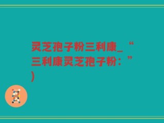 灵芝孢子粉三利康_“三利康灵芝孢子粉：”)