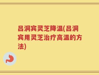 吕洞宾灵芝降温(吕洞宾用灵芝治疗高温的方法)