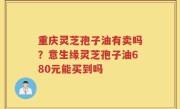 重庆灵芝孢子油有卖吗？意生缘灵芝孢子油680元能买到吗