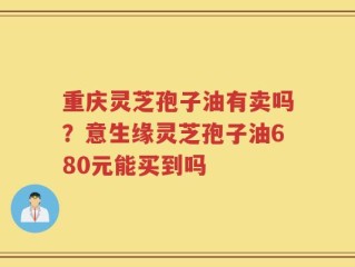 重庆灵芝孢子油有卖吗？意生缘灵芝孢子油680元能买到吗