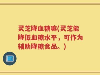 灵芝降血糖嘛(灵芝能降低血糖水平，可作为辅助降糖食品。)
