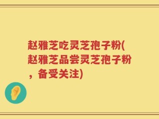赵雅芝吃灵芝孢子粉(赵雅芝品尝灵芝孢子粉，备受关注)
