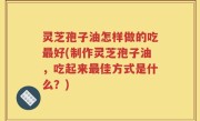 灵芝孢子油怎样做的吃最好(制作灵芝孢子油，吃起来最佳方式是什么？)