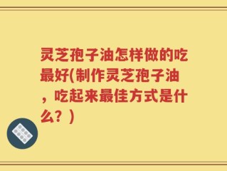 灵芝孢子油怎样做的吃最好(制作灵芝孢子油，吃起来最佳方式是什么？)