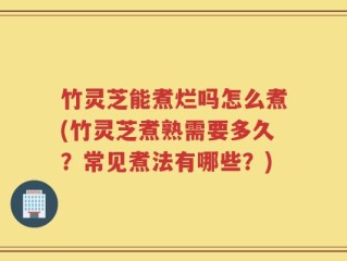 竹灵芝能煮烂吗怎么煮(竹灵芝煮熟需要多久？常见煮法有哪些？)