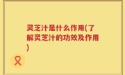 灵芝汁是什么作用(了解灵芝汁的功效及作用)