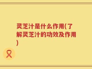 灵芝汁是什么作用(了解灵芝汁的功效及作用)