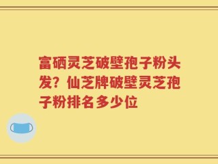 富硒灵芝破壁孢子粉头发？仙芝牌破壁灵芝孢子粉排名多少位