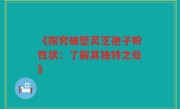 《探究破壁灵芝孢子粉性状：了解其独特之处》