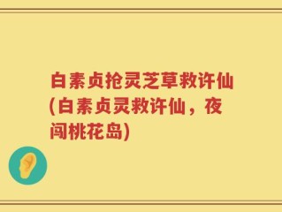 白素贞抢灵芝草救许仙(白素贞灵救许仙，夜闯桃花岛)