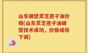 山东破壁灵芝孢子油价格(山东灵芝孢子油破壁技术成功，价格或将下调)