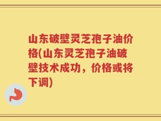 山东破壁灵芝孢子油价格(山东灵芝孢子油破壁技术成功，价格或将下调)