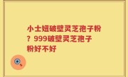 小士妞破壁灵芝孢子粉？999破壁灵芝孢子粉好不好