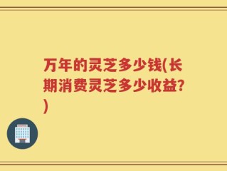 万年的灵芝多少钱(长期消费灵芝多少收益？)