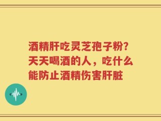 酒精肝吃灵芝孢子粉？天天喝酒的人，吃什么能防止酒精伤害肝脏