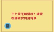 三七灵芝破壁机？破壁机哪些食材用得多