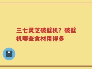 三七灵芝破壁机？破壁机哪些食材用得多