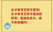 太子参灵芝茯令葆汤(太子参灵芝茯令葆汤新研发：增强免疫力，调节身体循环)