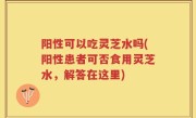阳性可以吃灵芝水吗(阳性患者可否食用灵芝水，解答在这里)