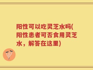 阳性可以吃灵芝水吗(阳性患者可否食用灵芝水，解答在这里)