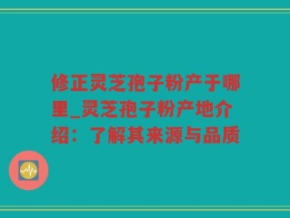 修正灵芝孢子粉产于哪里_灵芝孢子粉产地介绍：了解其来源与品质