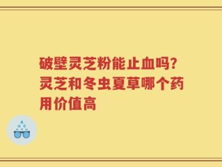 破壁灵芝粉能止血吗？灵芝和冬虫夏草哪个药用价值高