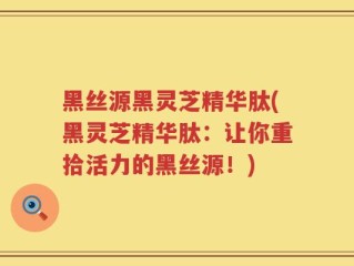 黑丝源黑灵芝精华肽(黑灵芝精华肽：让你重拾活力的黑丝源！)