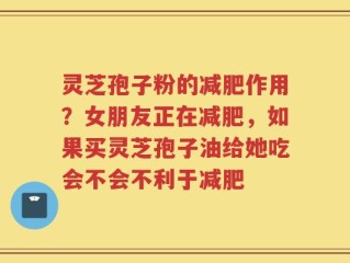 灵芝孢子粉的减肥作用？女朋友正在减肥，如果买灵芝孢子油给她吃会不会不利于减肥