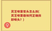 灵芝喷雾泵头怎么拆(灵芝喷雾器如何正确拆卸喷头？)