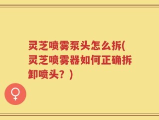 灵芝喷雾泵头怎么拆(灵芝喷雾器如何正确拆卸喷头？)