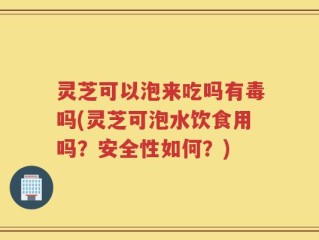 灵芝可以泡来吃吗有毒吗(灵芝可泡水饮食用吗？安全性如何？)