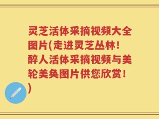 灵芝活体采摘视频大全图片(走进灵芝丛林！醉人活体采摘视频与美轮美奂图片供您欣赏！)