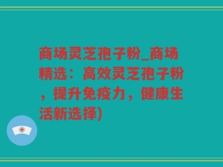 商场灵芝孢子粉_商场精选：高效灵芝孢子粉，提升免疫力，健康生活新选择)