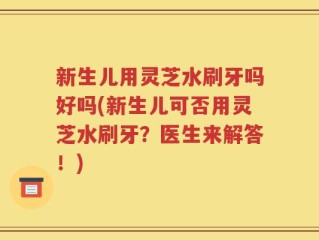 新生儿用灵芝水刷牙吗好吗(新生儿可否用灵芝水刷牙？医生来解答！)