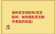 袋料灵芝的配料(灵芝配料：如何搭配灵芝制作更佳的食品)